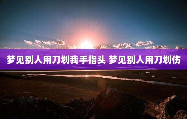 梦见别人用刀划我手指头 梦见别人用刀划伤