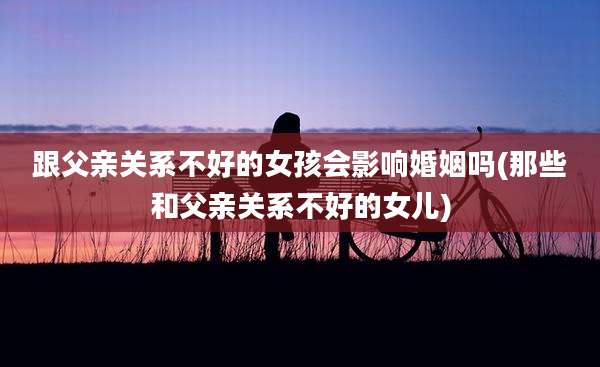 跟父亲关系不好的女孩会影响婚姻吗(那些和父亲关系不好的女儿)