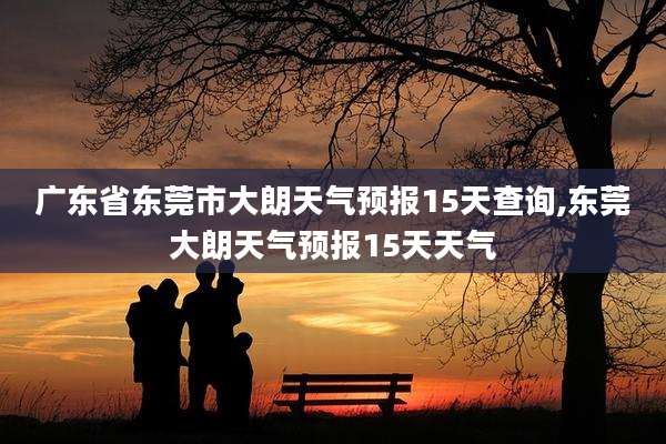 广东省东莞市大朗天气预报15天查询,东莞大朗天气预报15天天气