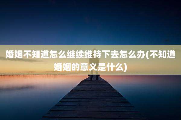 婚姻不知道怎么继续维持下去怎么办(不知道婚姻的意义是什么)