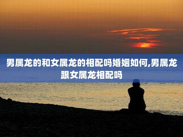 男属龙的和女属龙的相配吗婚姻如何,男属龙跟女属龙相配吗