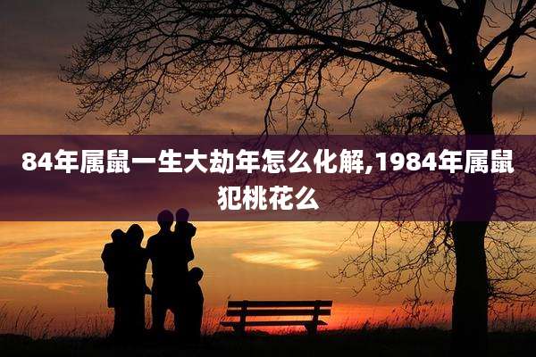 84年属鼠一生大劫年怎么化解,1984年属鼠犯桃花么
