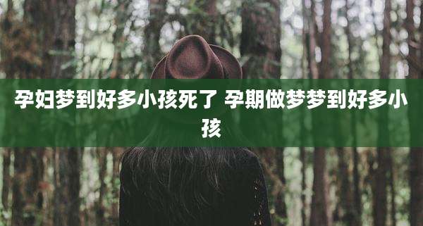 孕妇梦到好多小孩死了 孕期做梦梦到好多小孩