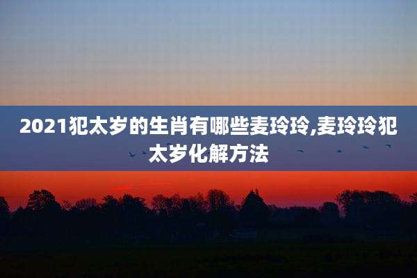 2021犯太岁的生肖有哪些麦玲玲,麦玲玲犯太岁化解方法
