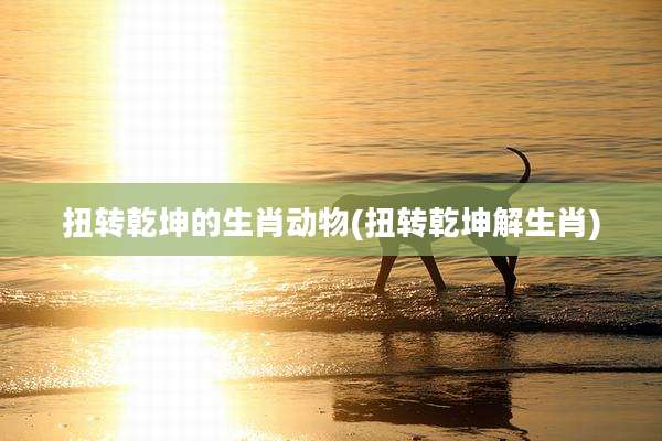 扭转乾坤的生肖动物(扭转乾坤解生肖)