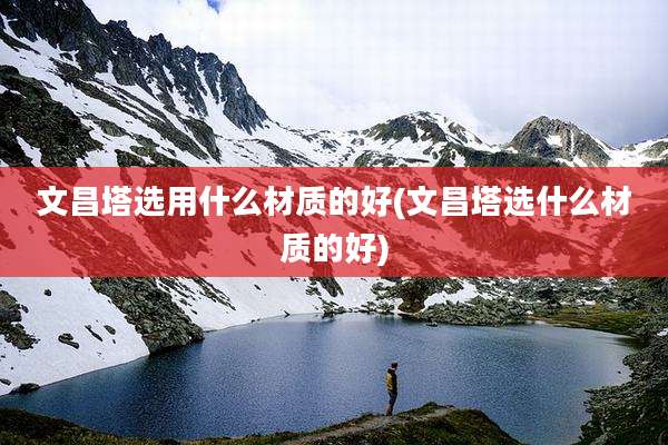 文昌塔选用什么材质的好(文昌塔选什么材质的好)