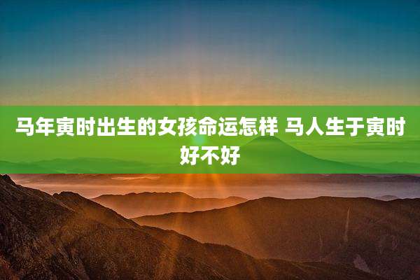 马年寅时出生的女孩命运怎样 马人生于寅时好不好