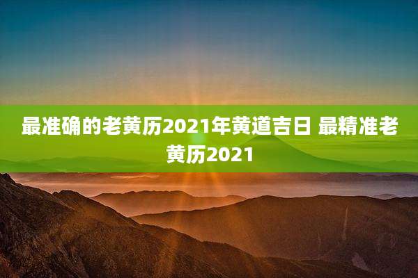 最准确的老黄历2021年黄道吉日 最精准老黄历2021