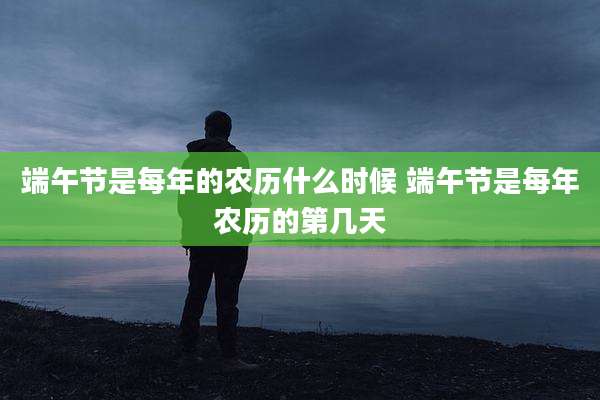 端午节是每年的农历什么时候 端午节是每年农历的第几天