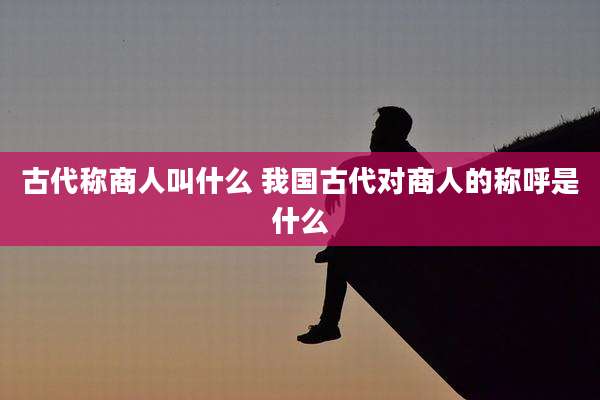 古代称商人叫什么 我国古代对商人的称呼是什么