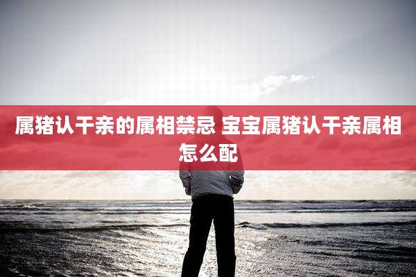 属猪认干亲的属相禁忌 宝宝属猪认干亲属相怎么配