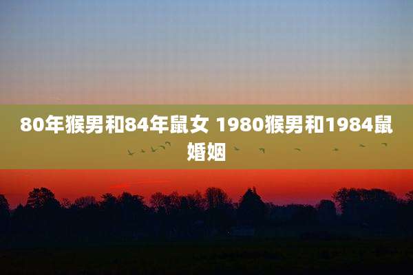 80年猴男和84年鼠女 1980猴男和1984鼠婚姻