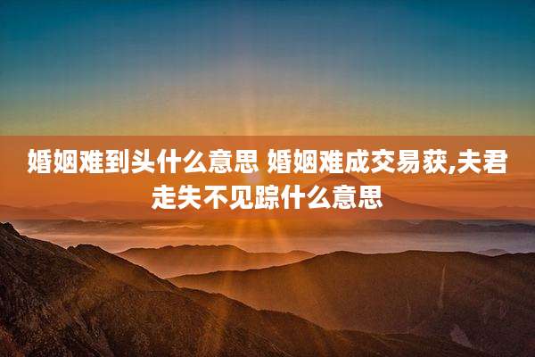 婚姻难到头什么意思 婚姻难成交易获,夫君走失不见踪什么意思