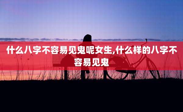 什么八字不容易见鬼呢女生,什么样的八字不容易见鬼