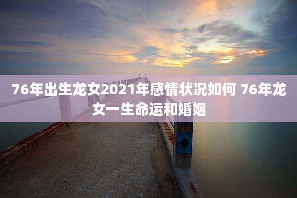 76年出生龙女2021年感情状况如何 76年龙女一生命运和婚姻