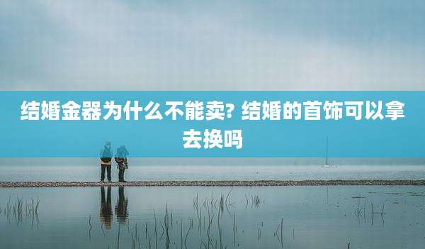 结婚金器为什么不能卖? 结婚的首饰可以拿去换吗