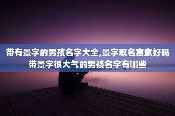 带有景字的男孩名字大全,景字取名寓意好吗带景字很大气的男孩名字有哪些
