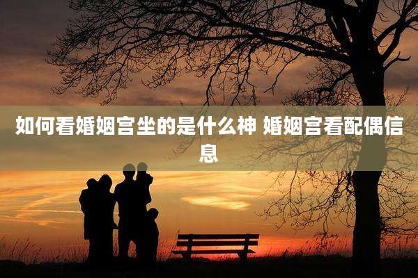 如何看婚姻宫坐的是什么神 婚姻宫看配偶信息