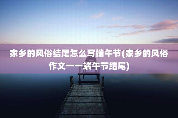 家乡的风俗结尾怎么写端午节(家乡的风俗作文一一端午节结尾)