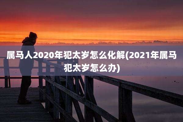 属马人2020年犯太岁怎么化解(2021年属马犯太岁怎么办)