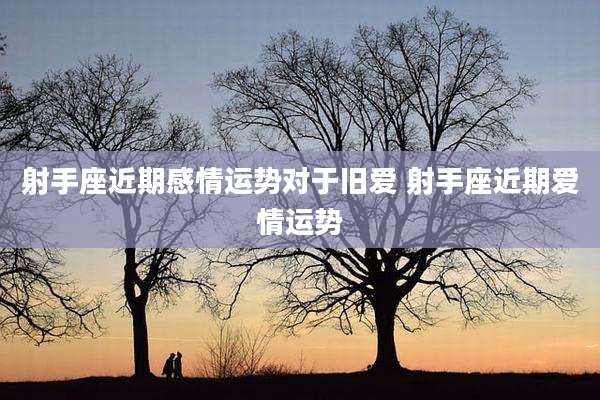射手座近期感情运势对于旧爱 射手座近期爱情运势