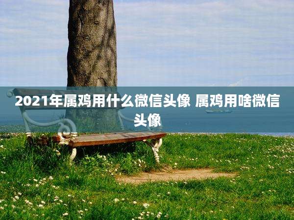 2021年属鸡用什么微信头像 属鸡用啥微信头像