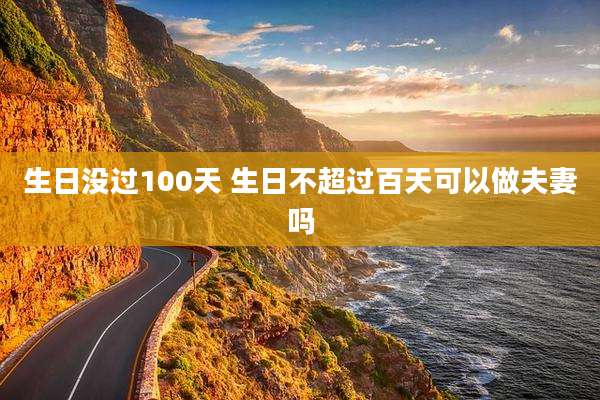 生日没过100天 生日不超过百天可以做夫妻吗
