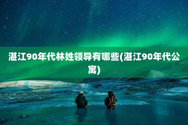 湛江90年代林姓领导有哪些(湛江90年代公寓)
