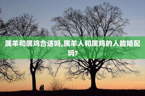 属羊和属鸡合适吗,属羊人和属鸡的人能婚配吗?