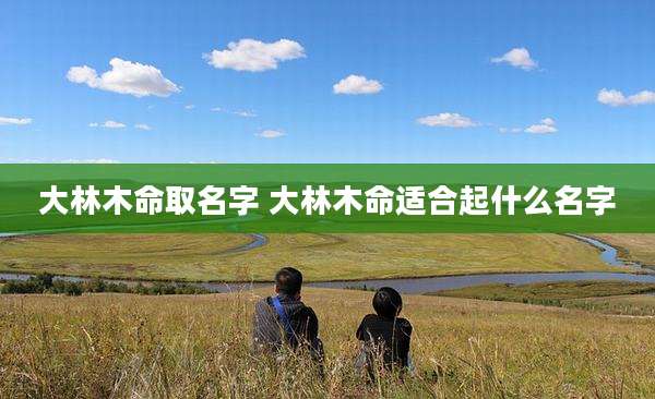 大林木命取名字 大林木命适合起什么名字