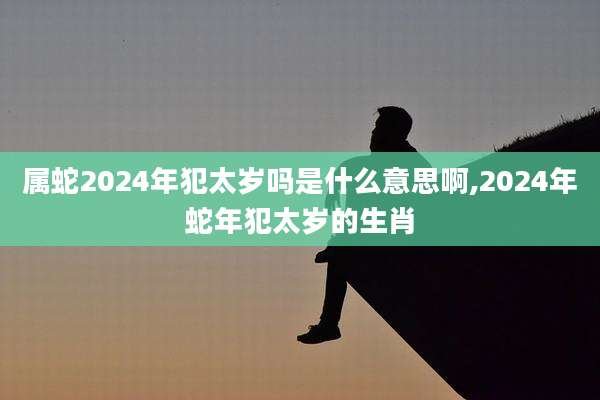 属蛇2024年犯太岁吗是什么意思啊,2024年蛇年犯太岁的生肖