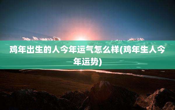 鸡年出生的人今年运气怎么样(鸡年生人今年运势)