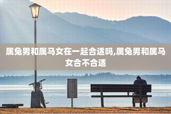 属兔男和属马女在一起合适吗,属兔男和属马女合不合适
