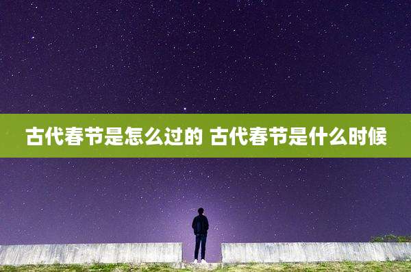 古代春节是怎么过的 古代春节是什么时候
