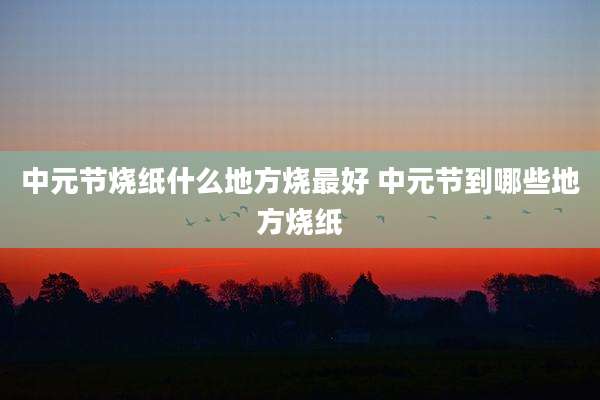 中元节烧纸什么地方烧最好 中元节到哪些地方烧纸