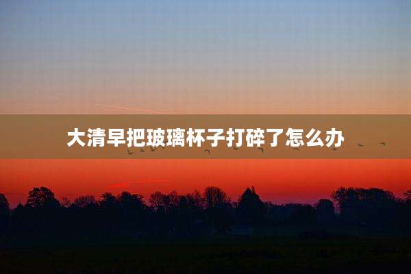 大清早把玻璃杯子打碎了怎么办