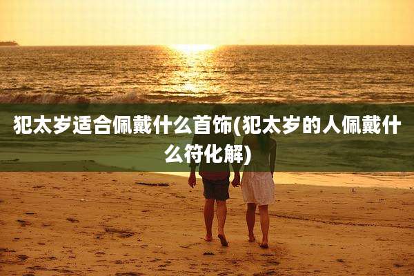 犯太岁适合佩戴什么首饰(犯太岁的人佩戴什么符化解)