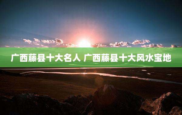 广西藤县十大名人 广西藤县十大风水宝地