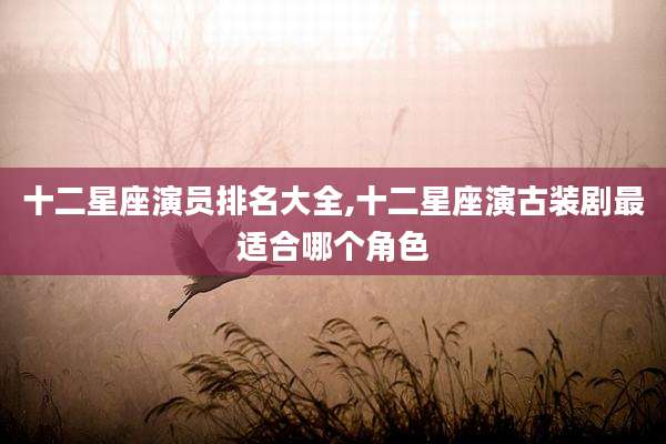 十二星座演员排名大全,十二星座演古装剧最适合哪个角色