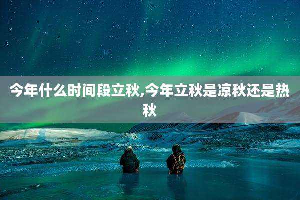 今年什么时间段立秋,今年立秋是凉秋还是热秋