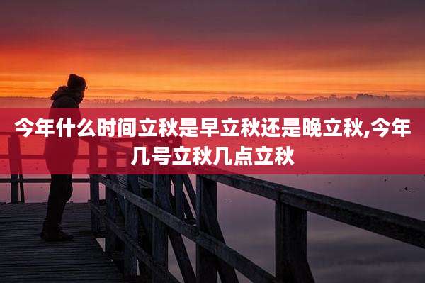 今年什么时间立秋是早立秋还是晚立秋,今年几号立秋几点立秋