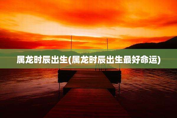 属龙时辰出生(属龙时辰出生最好命运)