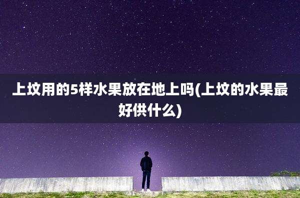 上坟用的5样水果放在地上吗(上坟的水果最好供什么)