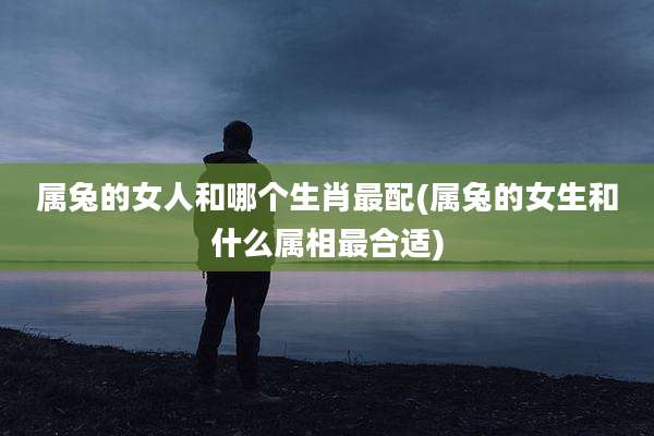 属兔的女人和哪个生肖最配(属兔的女生和什么属相最合适)