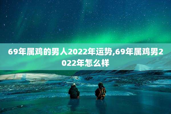 69年属鸡的男人2022年运势,69年属鸡男2022年怎么样