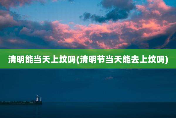 清明能当天上坟吗(清明节当天能去上坟吗)