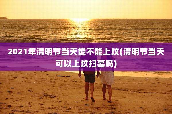 2021年清明节当天能不能上坟(清明节当天可以上坟扫墓吗)