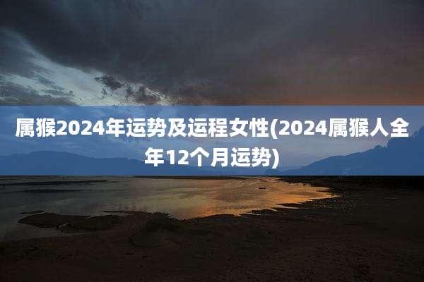 属猴2024年运势及运程女性(2024属猴人全年12个月运势)