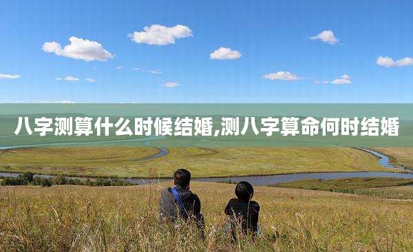 八字测算什么时候结婚,测八字算命何时结婚
