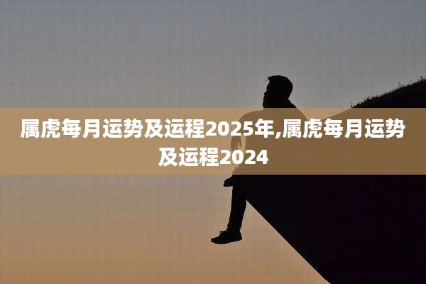 属虎每月运势及运程2025年,属虎每月运势及运程2024